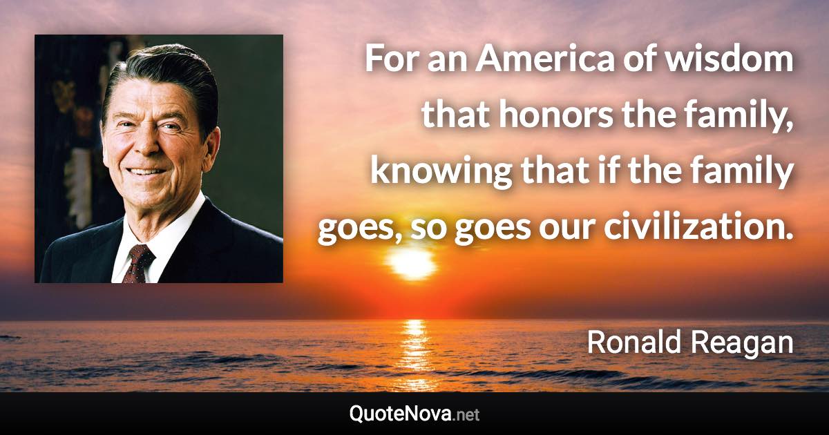 For an America of wisdom that honors the family, knowing that if the family goes, so goes our civilization. - Ronald Reagan quote