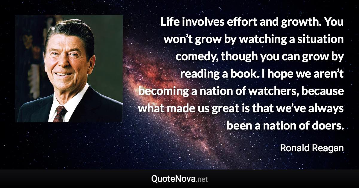 Life involves effort and growth. You won’t grow by watching a situation comedy, though you can grow by reading a book. I hope we aren’t becoming a nation of watchers, because what made us great is that we’ve always been a nation of doers. - Ronald Reagan quote