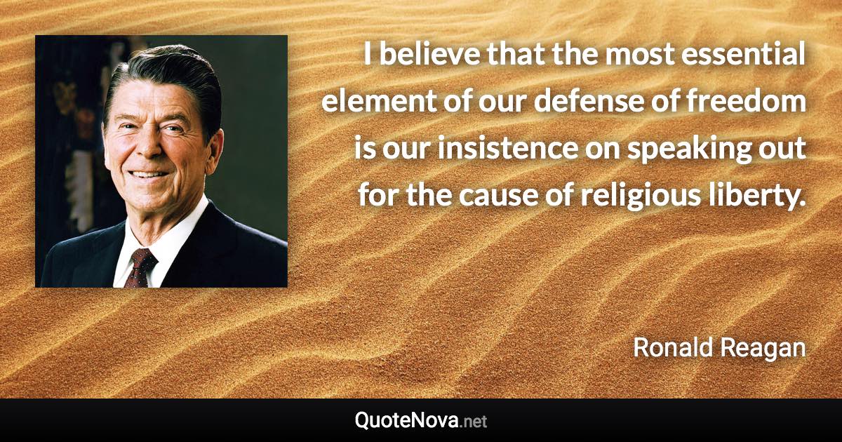 I believe that the most essential element of our defense of freedom is our insistence on speaking out for the cause of religious liberty. - Ronald Reagan quote