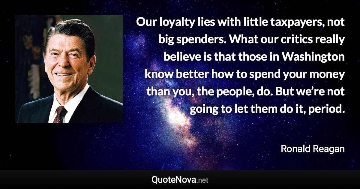 Our loyalty lies with little taxpayers, not big spenders. What our critics really believe is that those in Washington know better how to spend your money than you, the people, do. But we’re not going to let them do it, period. - Ronald Reagan quote