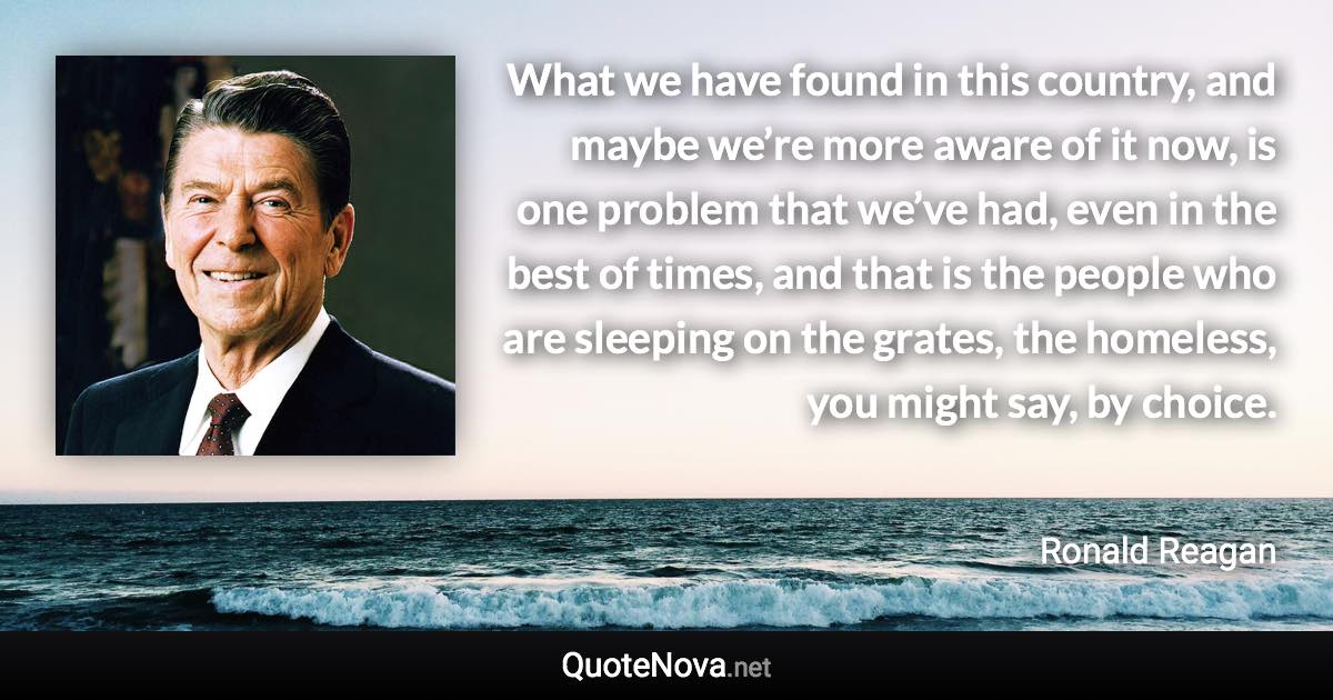 What we have found in this country, and maybe we’re more aware of it now, is one problem that we’ve had, even in the best of times, and that is the people who are sleeping on the grates, the homeless, you might say, by choice. - Ronald Reagan quote