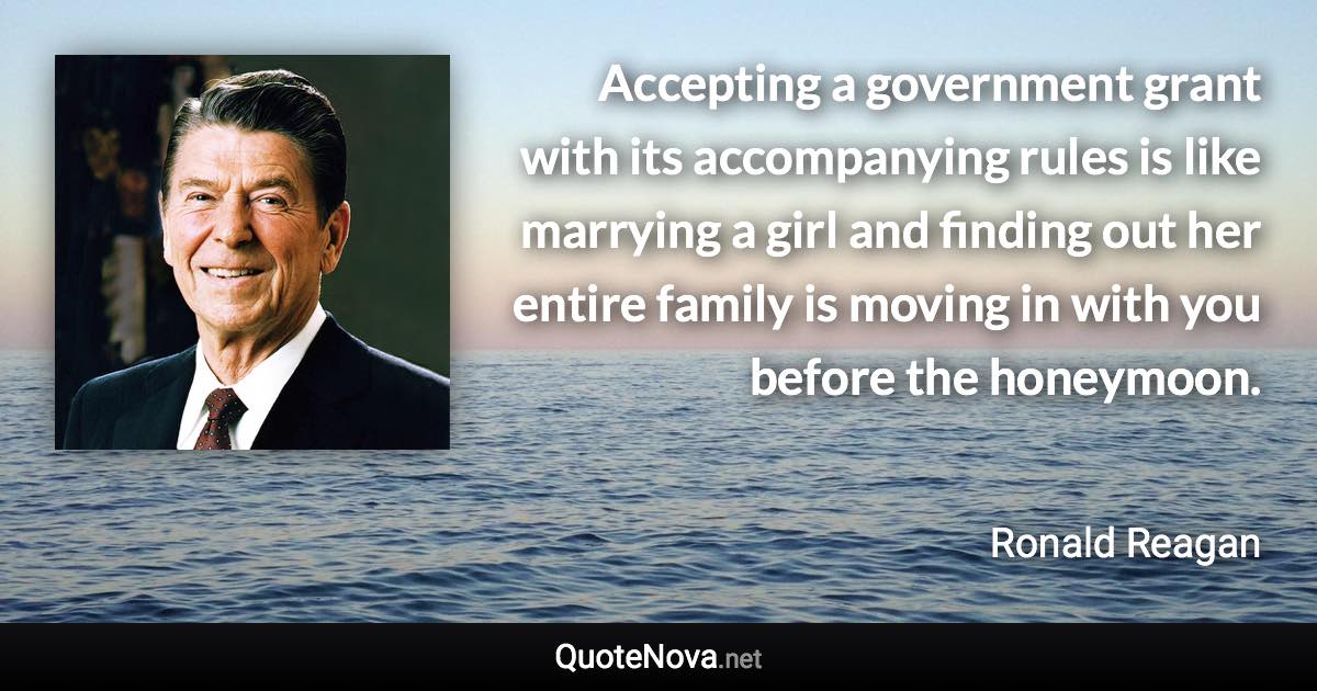 Accepting a government grant with its accompanying rules is like marrying a girl and finding out her entire family is moving in with you before the honeymoon. - Ronald Reagan quote