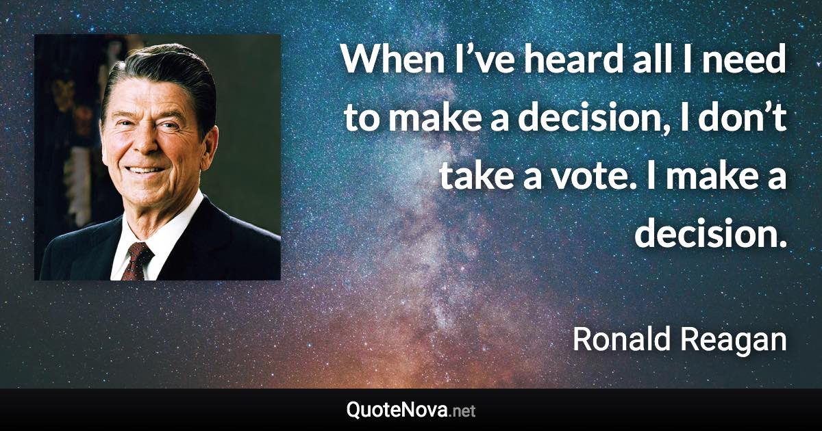 When I’ve heard all I need to make a decision, I don’t take a vote. I make a decision. - Ronald Reagan quote