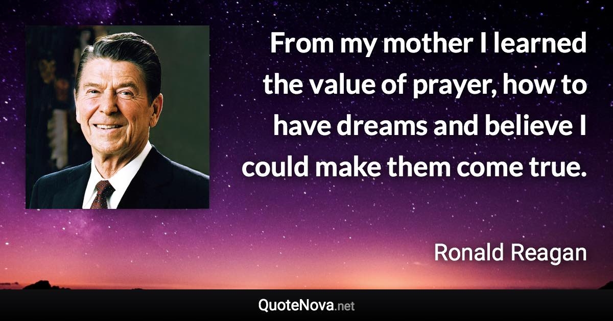 From my mother I learned the value of prayer, how to have dreams and believe I could make them come true. - Ronald Reagan quote