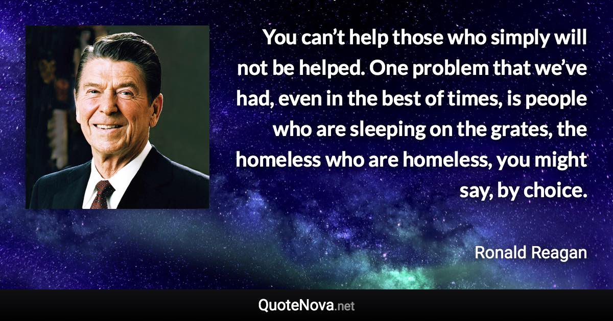 You can’t help those who simply will not be helped. One problem that we’ve had, even in the best of times, is people who are sleeping on the grates, the homeless who are homeless, you might say, by choice. - Ronald Reagan quote