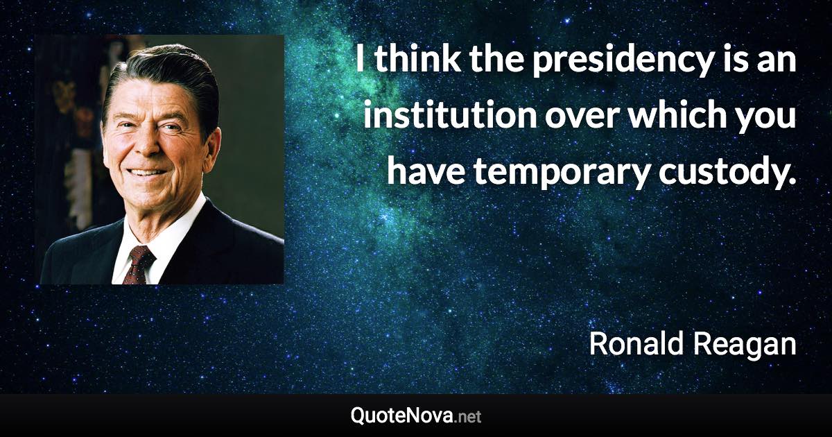 I think the presidency is an institution over which you have temporary custody. - Ronald Reagan quote