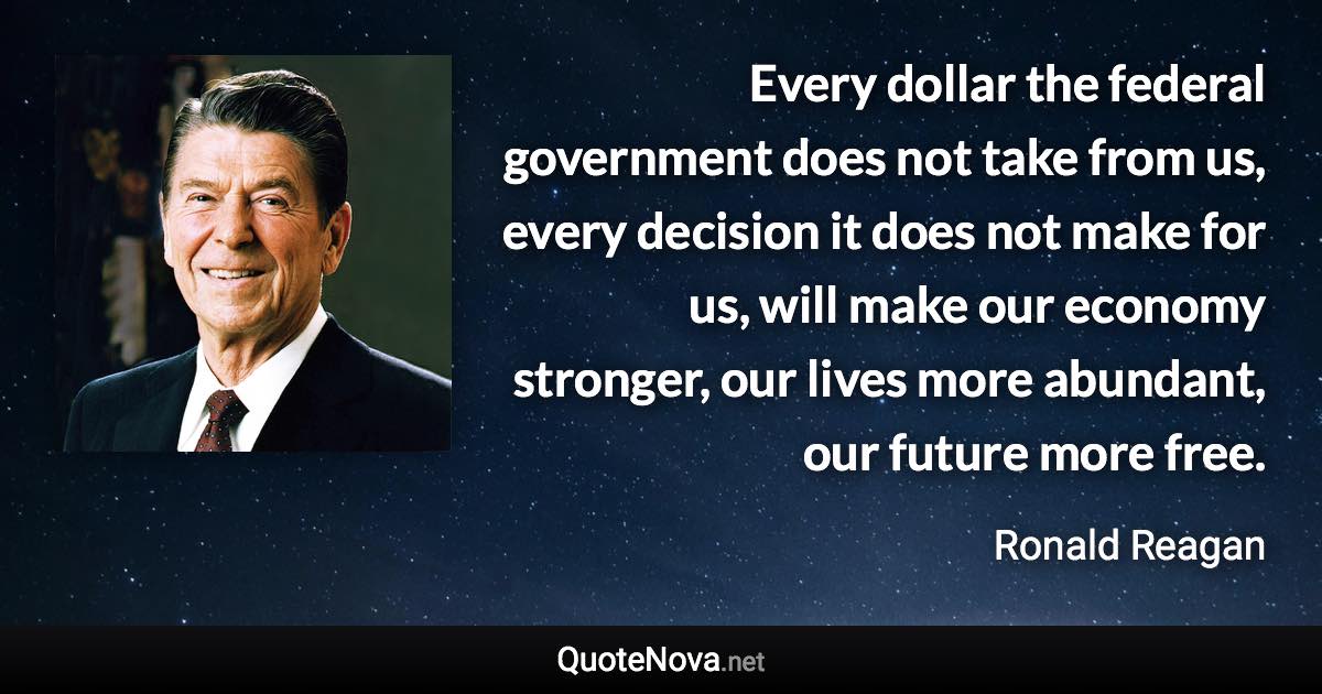 Every dollar the federal government does not take from us, every decision it does not make for us, will make our economy stronger, our lives more abundant, our future more free. - Ronald Reagan quote