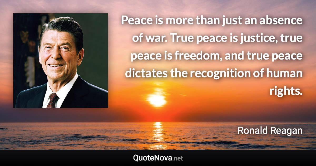 Peace is more than just an absence of war. True peace is justice, true peace is freedom, and true peace dictates the recognition of human rights. - Ronald Reagan quote