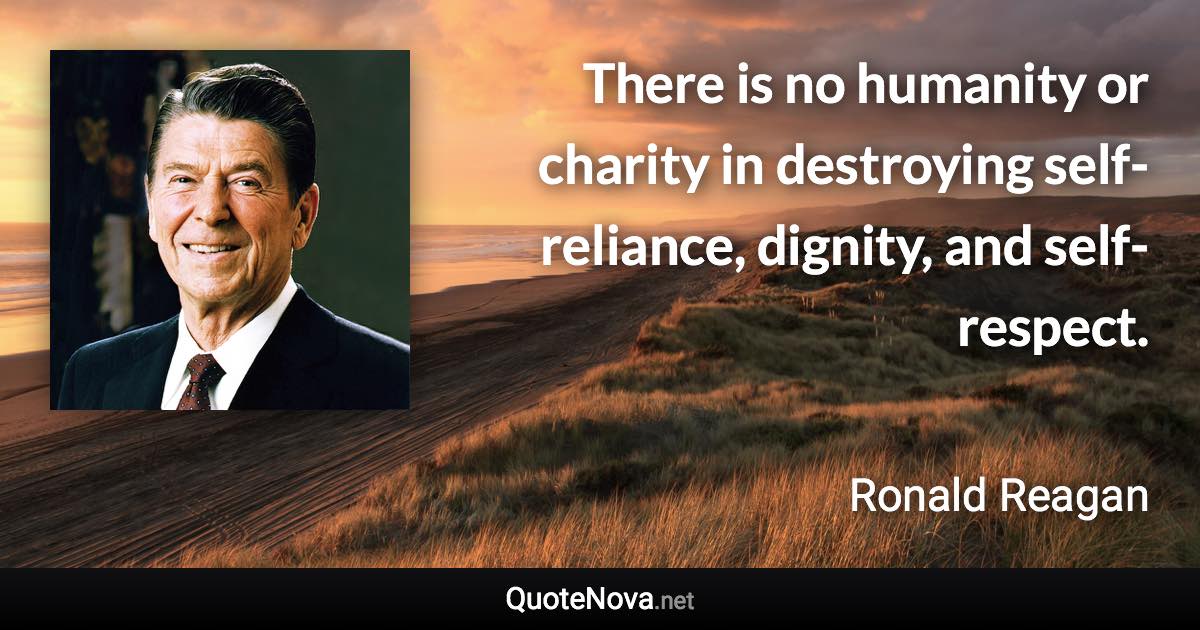 There is no humanity or charity in destroying self-reliance, dignity, and self-respect. - Ronald Reagan quote