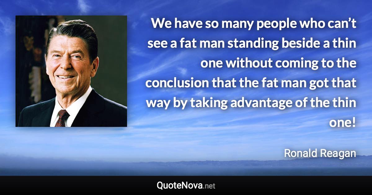 We have so many people who can’t see a fat man standing beside a thin one without coming to the conclusion that the fat man got that way by taking advantage of the thin one! - Ronald Reagan quote