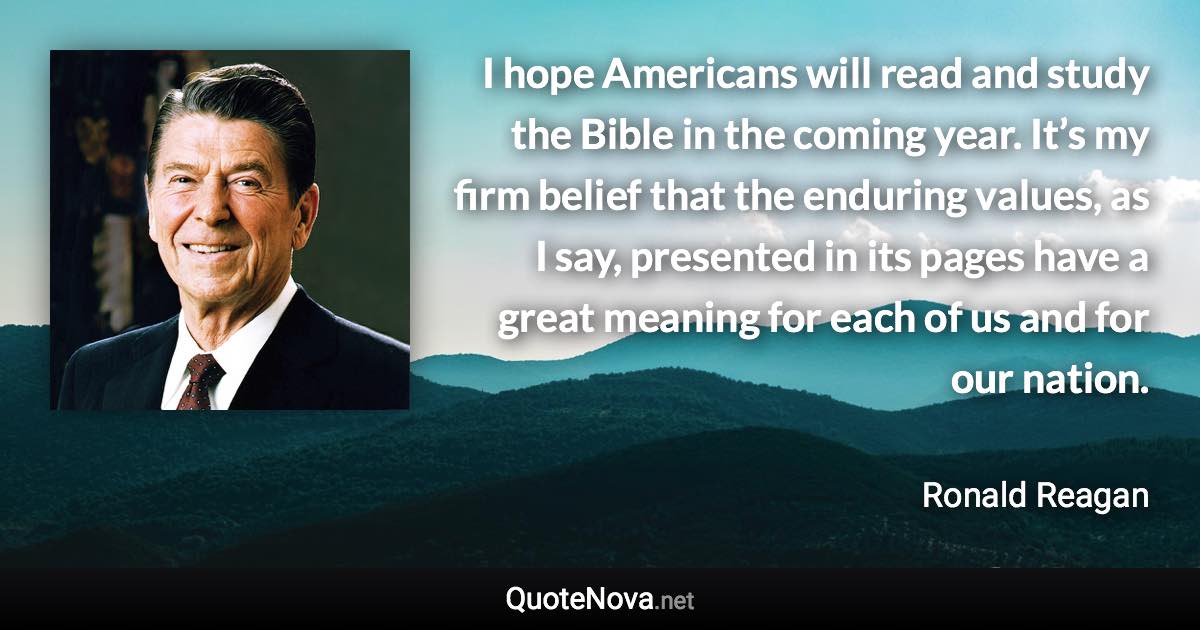 I hope Americans will read and study the Bible in the coming year. It’s my firm belief that the enduring values, as I say, presented in its pages have a great meaning for each of us and for our nation. - Ronald Reagan quote