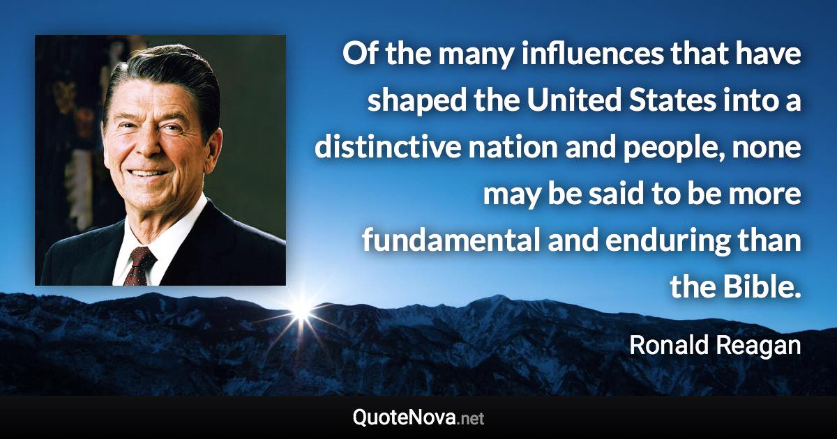 Of the many influences that have shaped the United States into a distinctive nation and people, none may be said to be more fundamental and enduring than the Bible. - Ronald Reagan quote