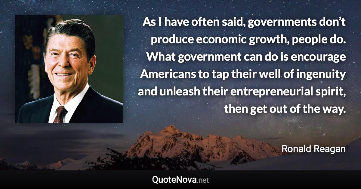 As I have often said, governments don’t produce economic growth, people do. What government can do is encourage Americans to tap their well of ingenuity and unleash their entrepreneurial spirit, then get out of the way. - Ronald Reagan quote