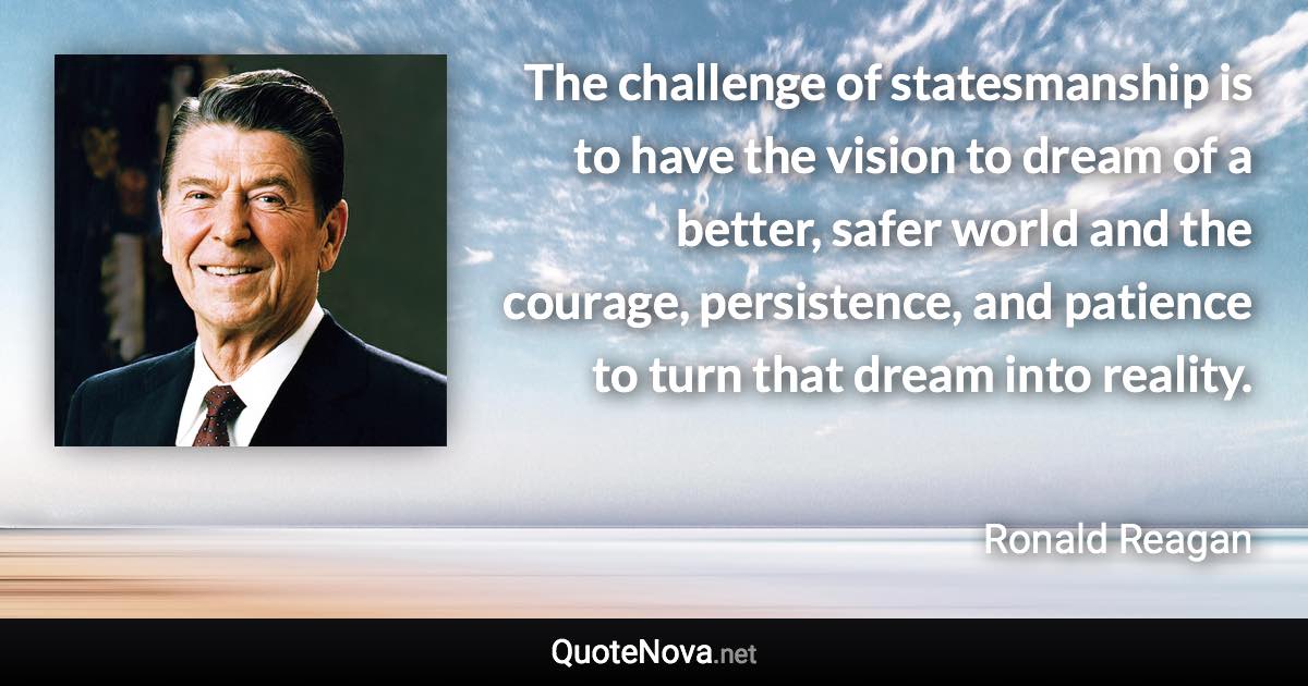 The challenge of statesmanship is to have the vision to dream of a better, safer world and the courage, persistence, and patience to turn that dream into reality. - Ronald Reagan quote