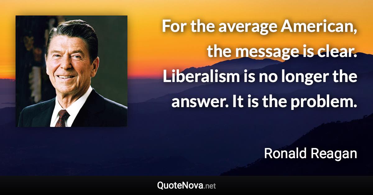 For the average American, the message is clear. Liberalism is no longer the answer. It is the problem. - Ronald Reagan quote