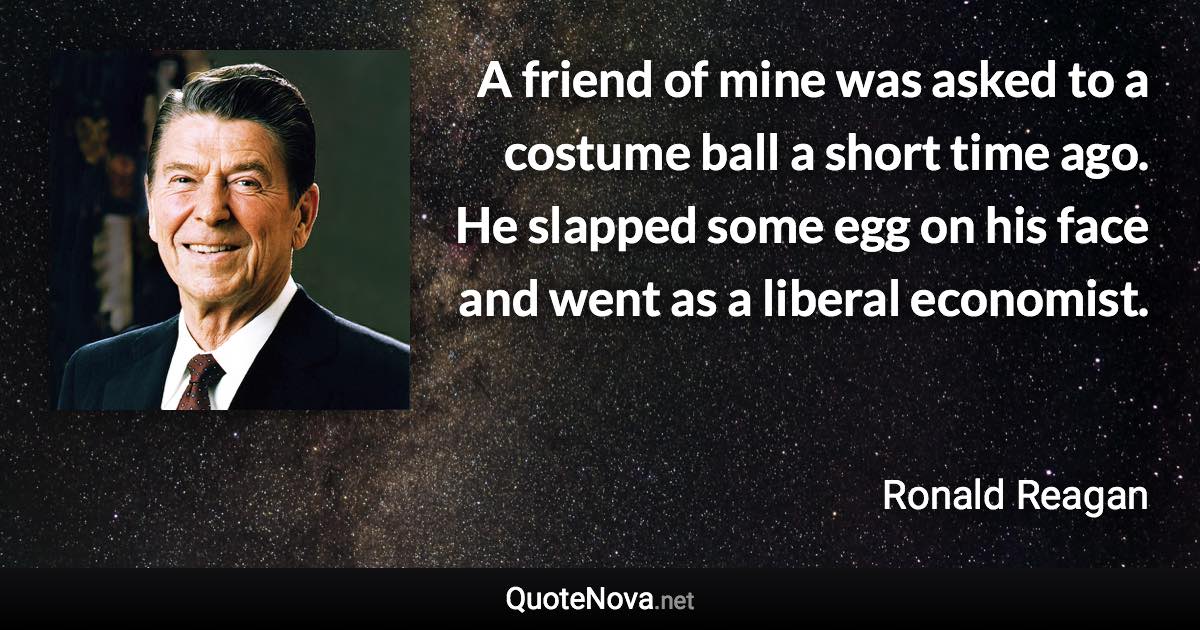 A friend of mine was asked to a costume ball a short time ago. He slapped some egg on his face and went as a liberal economist. - Ronald Reagan quote