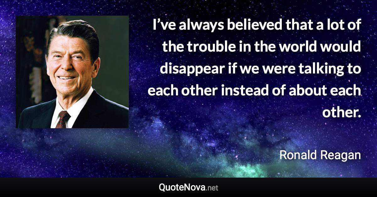 I’ve always believed that a lot of the trouble in the world would disappear if we were talking to each other instead of about each other. - Ronald Reagan quote