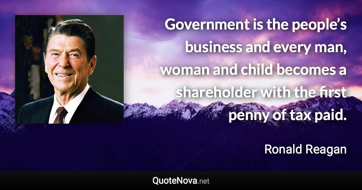 Government is the people’s business and every man, woman and child becomes a shareholder with the first penny of tax paid. - Ronald Reagan quote