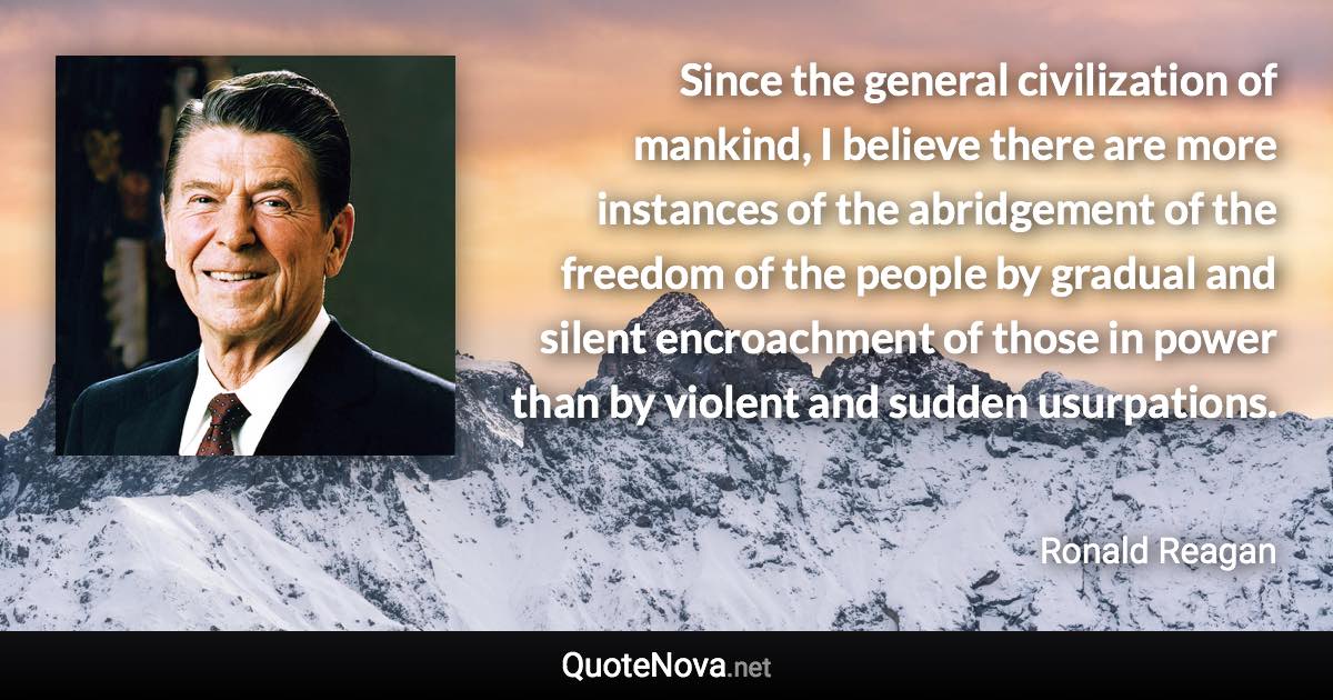 Since the general civilization of mankind, I believe there are more instances of the abridgement of the freedom of the people by gradual and silent encroachment of those in power than by violent and sudden usurpations. - Ronald Reagan quote