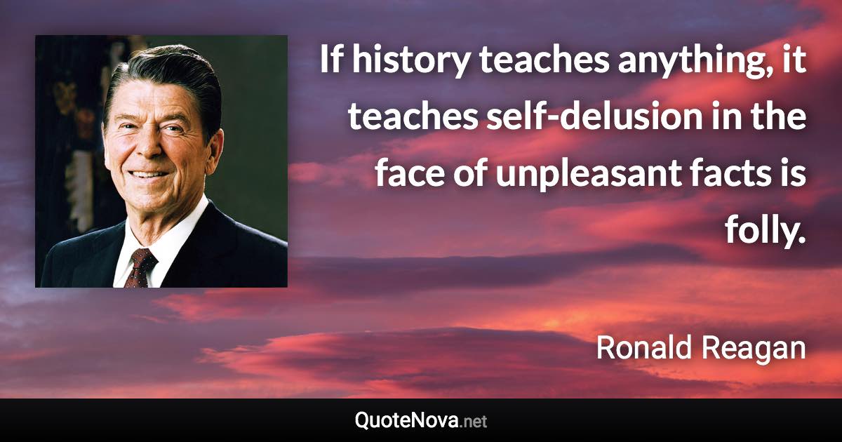 If history teaches anything, it teaches self-delusion in the face of unpleasant facts is folly. - Ronald Reagan quote