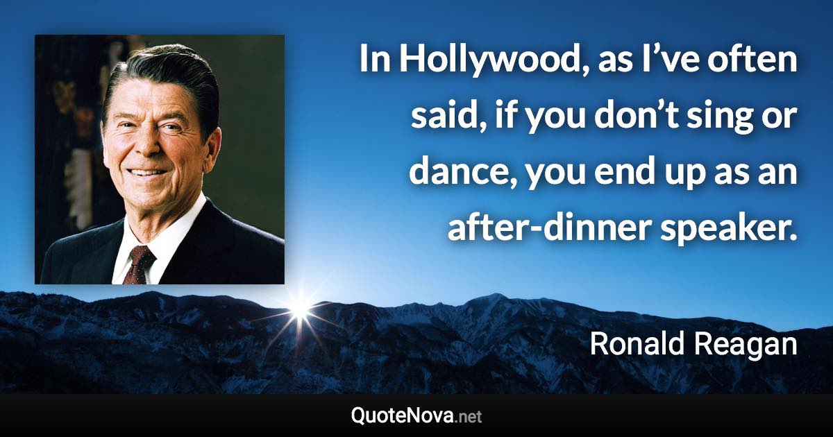 In Hollywood, as I’ve often said, if you don’t sing or dance, you end up as an after-dinner speaker. - Ronald Reagan quote