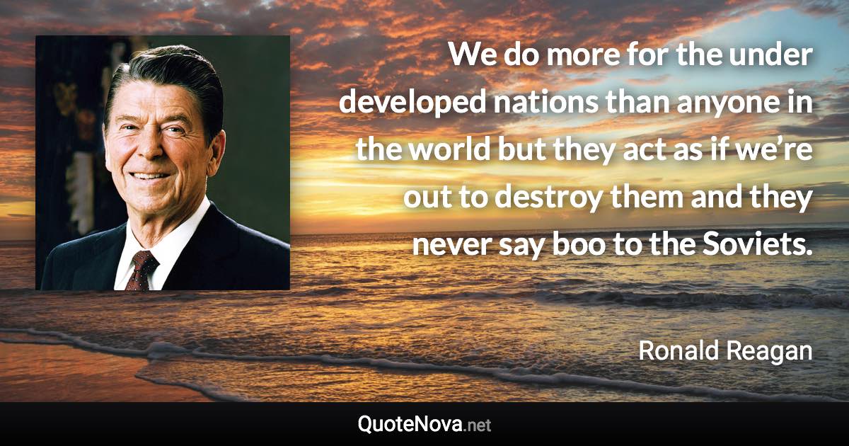 We do more for the under developed nations than anyone in the world but they act as if we’re out to destroy them and they never say boo to the Soviets. - Ronald Reagan quote