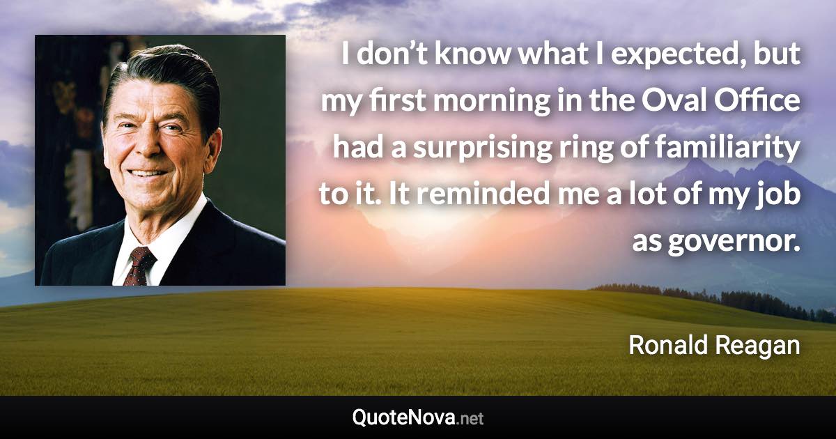 I don’t know what I expected, but my first morning in the Oval Office had a surprising ring of familiarity to it. It reminded me a lot of my job as governor. - Ronald Reagan quote