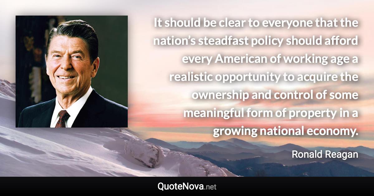 It should be clear to everyone that the nation’s steadfast policy should afford every American of working age a realistic opportunity to acquire the ownership and control of some meaningful form of property in a growing national economy. - Ronald Reagan quote