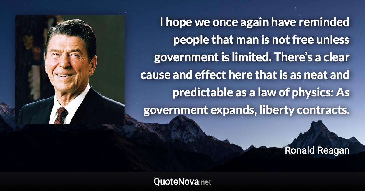 I hope we once again have reminded people that man is not free unless government is limited. There’s a clear cause and effect here that is as neat and predictable as a law of physics: As government expands, liberty contracts. - Ronald Reagan quote