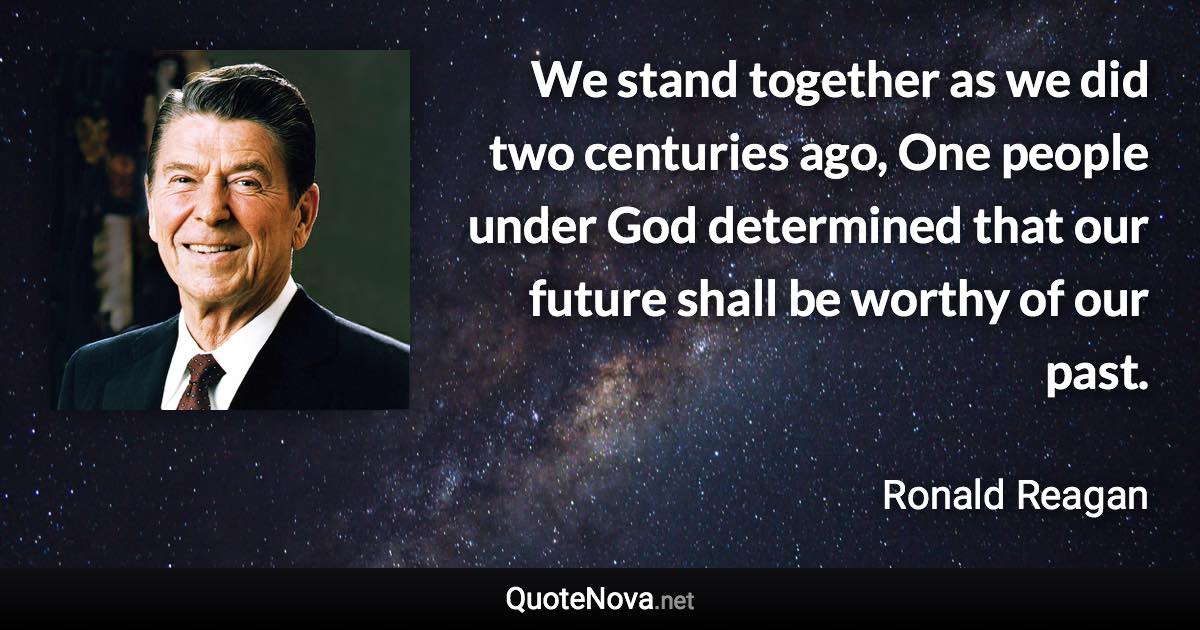 We stand together as we did two centuries ago, One people under God determined that our future shall be worthy of our past. - Ronald Reagan quote