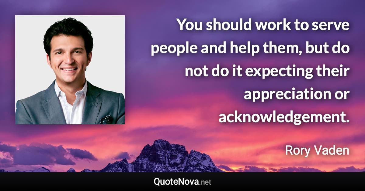 You should work to serve people and help them, but do not do it expecting their appreciation or acknowledgement. - Rory Vaden quote