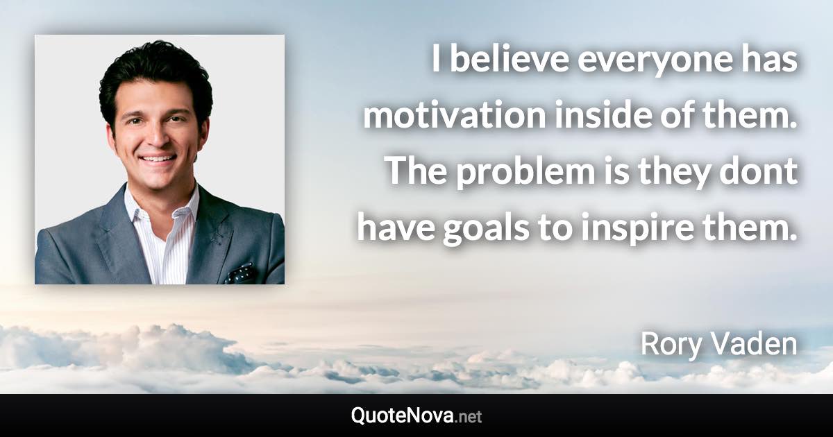 I believe everyone has motivation inside of them. The problem is they dont have goals to inspire them. - Rory Vaden quote