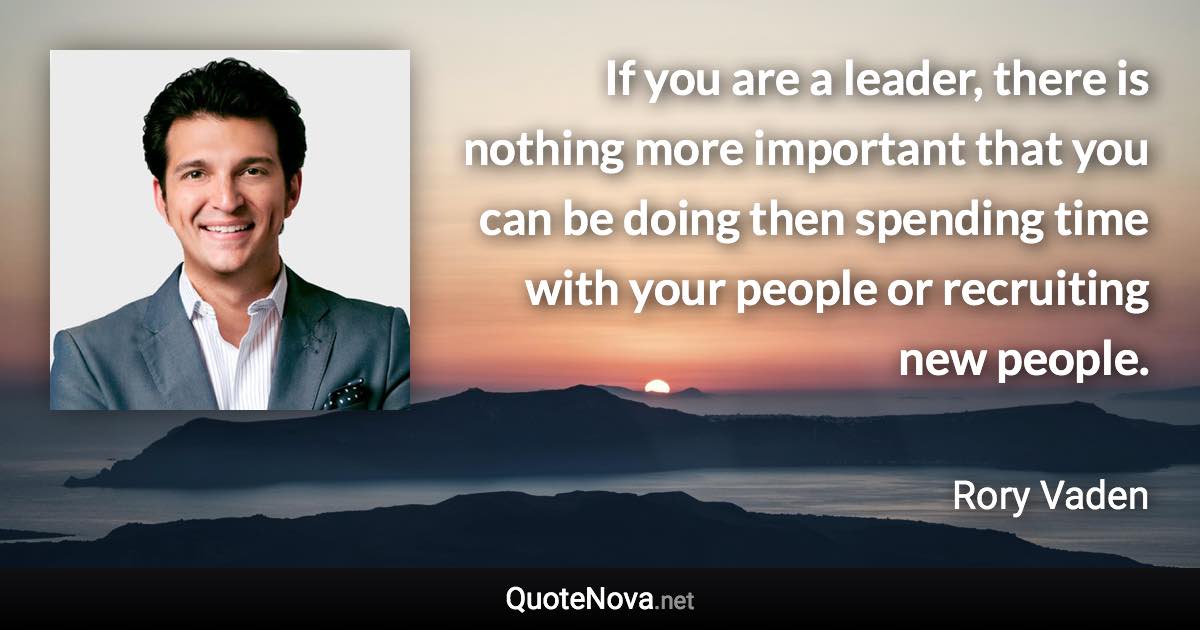 If you are a leader, there is nothing more important that you can be doing then spending time with your people or recruiting new people. - Rory Vaden quote