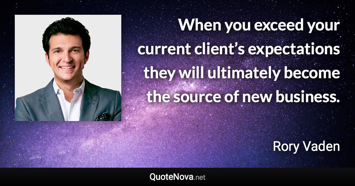 When you exceed your current client’s expectations they will ultimately become the source of new business. - Rory Vaden quote