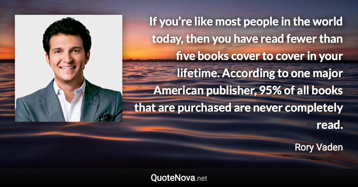 If you’re like most people in the world today, then you have read fewer than five books cover to cover in your lifetime. According to one major American publisher, 95% of all books that are purchased are never completely read. - Rory Vaden quote