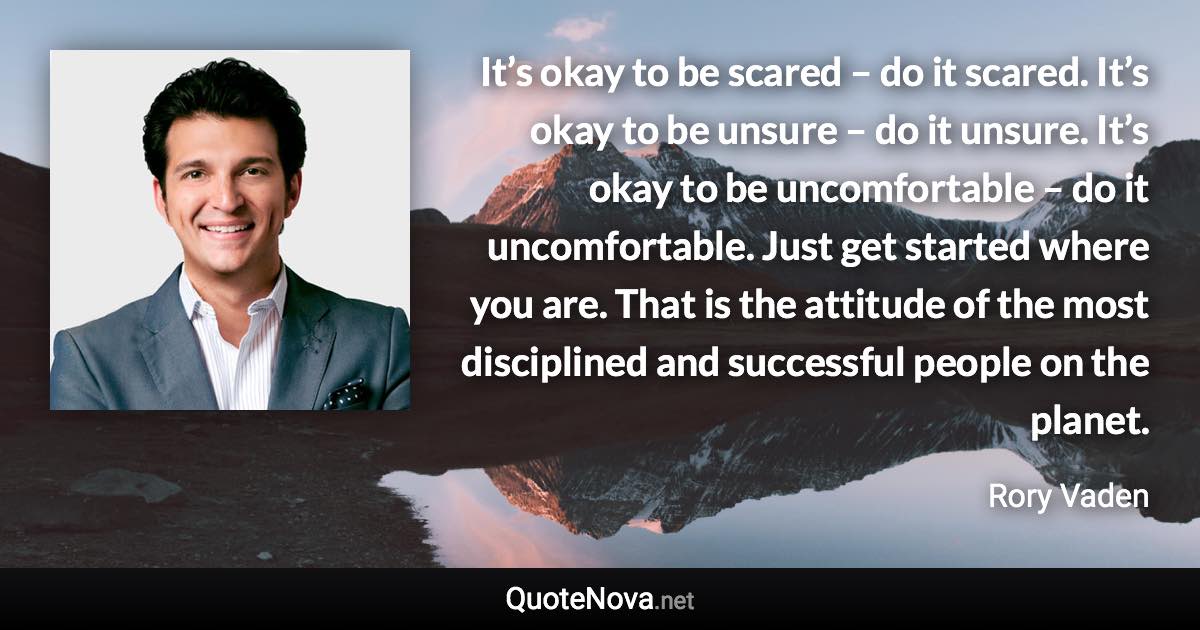 It’s okay to be scared – do it scared. It’s okay to be unsure – do it unsure. It’s okay to be uncomfortable – do it uncomfortable. Just get started where you are. That is the attitude of the most disciplined and successful people on the planet. - Rory Vaden quote