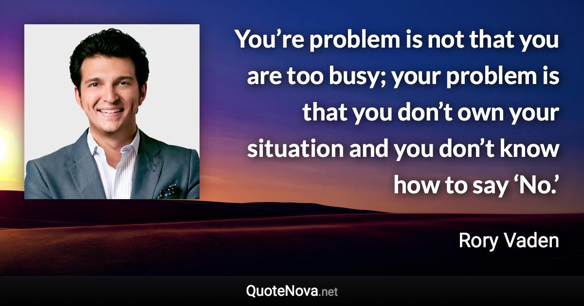 You’re problem is not that you are too busy; your problem is that you don’t own your situation and you don’t know how to say ‘No.’ - Rory Vaden quote