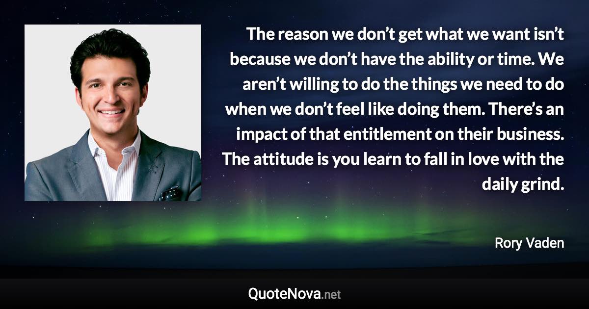 The reason we don’t get what we want isn’t because we don’t have the ability or time. We aren’t willing to do the things we need to do when we don’t feel like doing them. There’s an impact of that entitlement on their business. The attitude is you learn to fall in love with the daily grind. - Rory Vaden quote