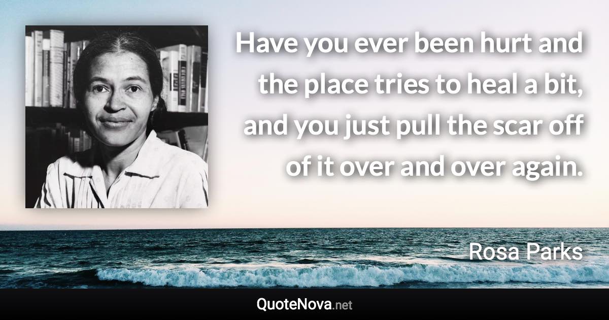 Have you ever been hurt and the place tries to heal a bit, and you just pull the scar off of it over and over again. - Rosa Parks quote