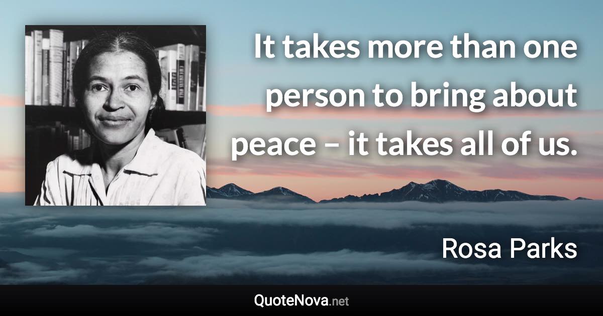 It takes more than one person to bring about peace – it takes all of us. - Rosa Parks quote