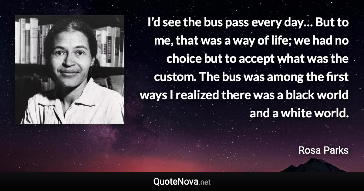 I’d see the bus pass every day… But to me, that was a way of life; we had no choice but to accept what was the custom. The bus was among the first ways I realized there was a black world and a white world. - Rosa Parks quote