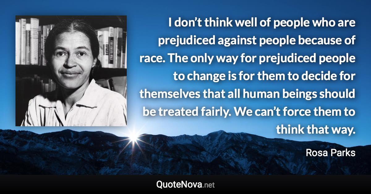 I don’t think well of people who are prejudiced against people because of race. The only way for prejudiced people to change is for them to decide for themselves that all human beings should be treated fairly. We can’t force them to think that way. - Rosa Parks quote