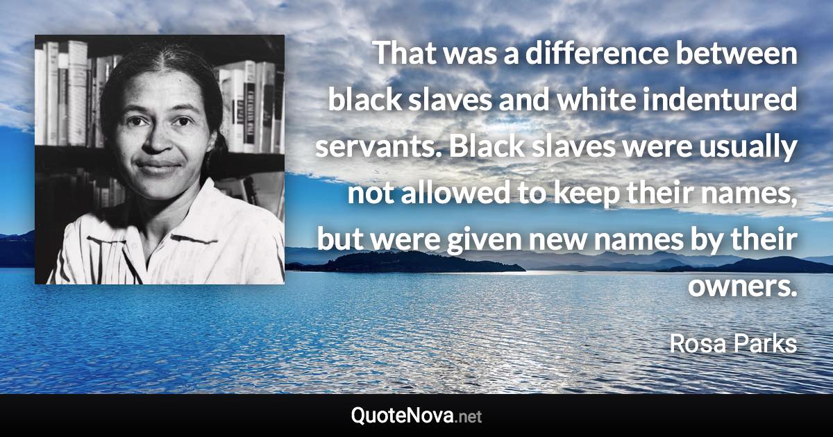 That was a difference between black slaves and white indentured servants. Black slaves were usually not allowed to keep their names, but were given new names by their owners. - Rosa Parks quote