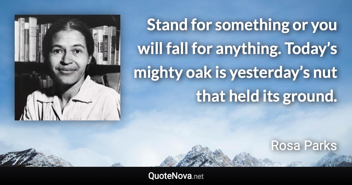 Stand for something or you will fall for anything. Today’s mighty oak is yesterday’s nut that held its ground. - Rosa Parks quote