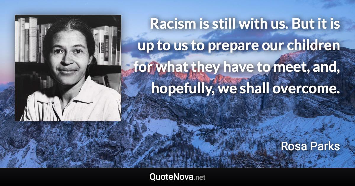 Racism is still with us. But it is up to us to prepare our children for what they have to meet, and, hopefully, we shall overcome. - Rosa Parks quote