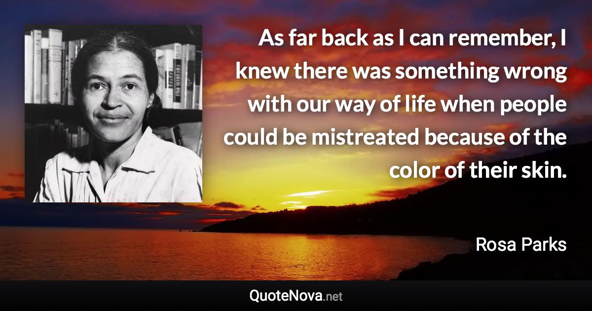 As far back as I can remember, I knew there was something wrong with our way of life when people could be mistreated because of the color of their skin. - Rosa Parks quote