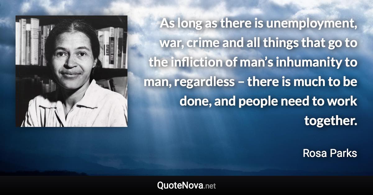 As long as there is unemployment, war, crime and all things that go to the infliction of man’s inhumanity to man, regardless – there is much to be done, and people need to work together. - Rosa Parks quote