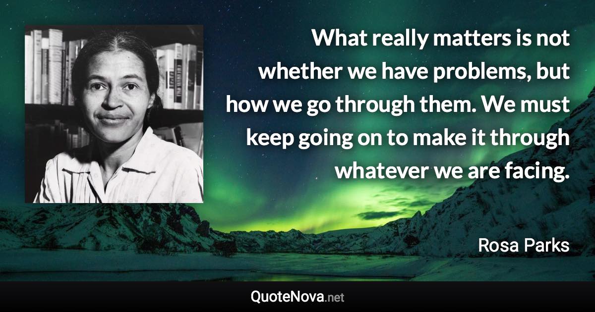 What really matters is not whether we have problems, but how we go through them. We must keep going on to make it through whatever we are facing. - Rosa Parks quote