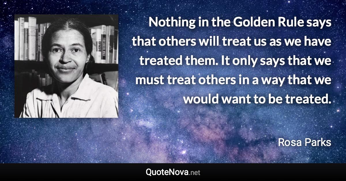 Nothing in the Golden Rule says that others will treat us as we have treated them. It only says that we must treat others in a way that we would want to be treated. - Rosa Parks quote