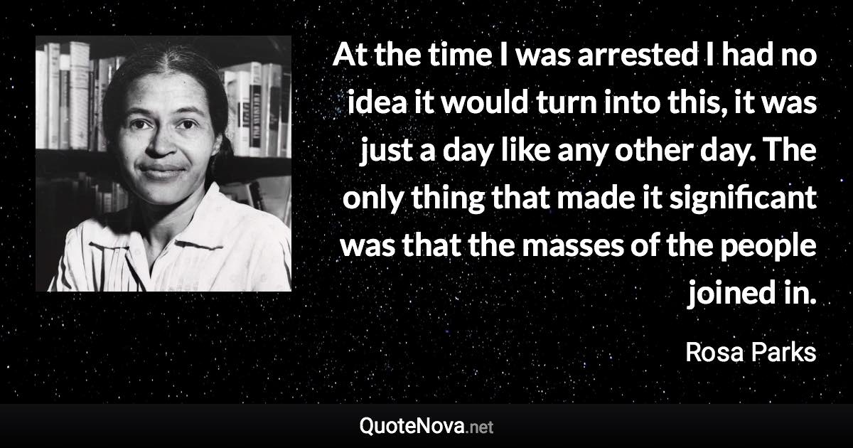 At the time I was arrested I had no idea it would turn into this, it was just a day like any other day. The only thing that made it significant was that the masses of the people joined in. - Rosa Parks quote